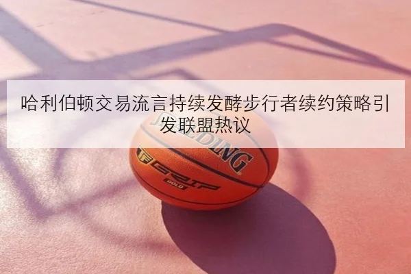 哈利伯顿交易流言持续发酵步行者续约策略引发联盟热议