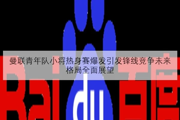 曼联青年队小将热身赛爆发引发锋线竞争未来格局全面展望